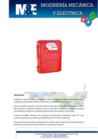 DESCRIPCION
El panel de control de alarma de incendio PROTEC modelo HR-10000 está diseñado para la
protección de pequeños edificios comerciales, industriales o instituciones.
Posee undiseñocompacto y su terminación en color rojo le da un aspecto discreto y estético
para ubicarlo en cualquier ambiente interior. Este panel proporciona todas las funciones
esenciales para instalar un sistema de protección contra incendios normalizado.
E{ panel HR-10000 incorpora cinco circuitos de iniciación de dispositivo clase “B” y dos
circuitos de aplicaciones notificación (NAC) Clase “B” (1.7 Amp. Cada uno).
Este panel brinda una gran confiabilidad, los circuitos de iniciación de dispositivos poseen
protección contra corto circuitos mediante circuito auto iniciación.
 