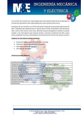 Los circuitos de iniciación son supervisados para evitar aperturas del mismo al igual que los
circuitos de notificación están supervisados para, corto circuito y falla a tierra.
Se dispone de una ventana en el frente del panel a través de la cual pueden observarse los
LED’s indicadores de estado de Zona en alarma, Zona en falla, alimentación, falla de batería,
falla a tierra, falla común, entre otras. Abriendo la puerta del gabinete metálico se puede
acceder a los interruptores para silenciar alarmas, reconocer condiciones de falla, anular
zonas,restablecerlaszonas,comotambiénotrasfunciones,de manera muy simple y sencilla.
MEDIDAS DE SEGURIDAD CONTRA INCENDIO
 Prevención activa: control de los factores de fuego
 Protección pasiva: seguridad den el proyecto
 Detección y alarma de incendios
 Extinción de incendios
ESPECIFICACIONES TECNICAS
Circuitos de dispositivos de iniciación
Voltaje de entrada 13.5 VCD, filtrada y regulada
Limitación de corriente 50 Ma
Corriente de supervisión 3 Ma (hasta 30 sensores de humo de 2 hilos)
Resistencia del circuito 100 ohms máximo
Resistencia de fin de línea 3.9 Kohm ± 5% , ½ w
Circuitos de aplicación de Notificación (NAC)
Voltaje de salida 12 VCD
Corriente de salida 3.4 A corriente total
Resistencia de fin de línea 3.9 Kohm ± 5 %, ½ w
Contactos auxiliares 28 VCD, 3 A (RESISTIVA)
Dimensiones 13.7”(3.47mm)wx12.7”(322 mm)Hx2.8”(71mm)D
 