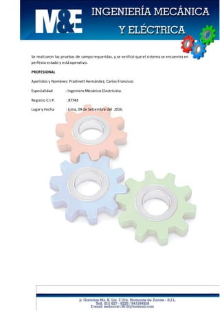 Se realizaron las pruebas de campo requeridas, y se verificó que el sistema se encuentra en
perfecto estado y está operativo.
PROFESIONAL
Apellidos y Nombres: Pradinett Hernández, Carlos Francisco
Especialidad : Ingeniero Mecánico Electricista.
Registro C.I.P. : 87743
Lugar y Fecha : Lima, 09 de Setiembre del 2016.
 