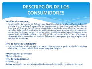 Variables e instrumentos:
La población de Carmen de Bolívar es de 67.952 habitantes al año 2005, una extensión
de 954 km2, la principal ocupación de la población es la agricultura, sus habitantes
han sido víctimas de la violencia y el conflicto armado. La carencia de agua que han
sufrido a lo largo de los años ha sometido a los Carmeros a gastar altos presupuestos
de sus ingresos en agua que compran a los carretilleros en tiempo de sequía, por lo
tanto son candidatos viables como consumidores de los servicios de acueducto y
alcantarillado, la necesidad los hará suscriptores de la empresa que llegue a prestar el
servicio de acueducto.
Nivel de ingreso de la población:
Recursos mínimos, el mayor porcentaje no tiene ingresos superiores al salario mínimo,
no hay mucho desarrollo económico en esa parte del país.
Sexo: Masculino y Femenino
Edad: 0 a 85 años
Nivel de escolaridad: Bajo -
Estrato: 1, 2, 3.
Consumo: Requiere de servicios públicos básicos, alimentación y productos de aseo.
DESCRIPCIÓN DE LOS
CONSUMIDORES
 