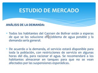 ANÁLISIS DE LA DEMANDA:
Todos los habitantes del Carmen de Bolívar están a esperas
de que se les solucione el problema de agua potable y la
demanda sería general.
De acuerdo a la demanda, el servicio estará disponible para
toda la población, con restricciones de servicio en algunas
horas del día, para racionar el agua. Se recomendará a los
habitantes almacenar en tanques para que no se vean
afectados por las suspensiones esporádicas.
ESTUDIO DE MERCADO
 