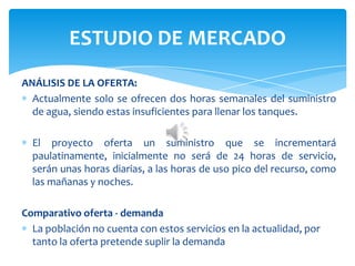 ANÁLISIS DE LA OFERTA:
Actualmente solo se ofrecen dos horas semanales del suministro
de agua, siendo estas insuficientes para llenar los tanques.
El proyecto oferta un suministro que se incrementará
paulatinamente, inicialmente no será de 24 horas de servicio,
serán unas horas diarias, a las horas de uso pico del recurso, como
las mañanas y noches.
Comparativo oferta - demanda
La población no cuenta con estos servicios en la actualidad, por
tanto la oferta pretende suplir la demanda
ESTUDIO DE MERCADO
 