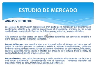ANÁLISIS DE PRECIO:
Los costos de construcción representan gran parte de la realización del alcantarillado
combinado; además este sistema proporciona el tratamiento primario de las aguas
residuales del municipio del Carmen de Bolívar, corregimientos y veredas aledañas.
Vale destacar que los costos son todos los gastos adquiridos por conceptos aplicable a
dicha obra. Los costos indirectos y directos.
Costos Indirectos: son aquellos que son proporcionales al tiempo de ejecución del
proyecto, también pueden ser evaluados como actividades independientes, podemos
nombrar los siguientes: administración de la obra, honorarios de consultores, impuestos,
seguros, garantías. Otros costos indirectos del proyecto son: estudio titulo de lote, de
suelos, factibilidad, diseño arquitectónico. etc.
Costos directos: son todos los costos que están asociados directamente con la obra y
que están claramente comprometidos con la ejecución. Podemos nombrar los
siguientes: mano de obra, materiales, equipos, subcontratos.
ESTUDIO DE MERCADO
 