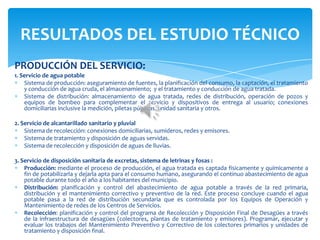 PRODUCCIÓN DEL SERVICIO:
1. Servicio de agua potable
Sistema de producción: aseguramiento de fuentes, la planificación del consumo, la captación, el tratamiento
y conducción de agua cruda, el almacenamiento; y el tratamiento y conducción de agua tratada.
Sistema de distribución: almacenamiento de agua tratada, redes de distribución, operación de pozos y
equipos de bombeo para complementar el servicio y dispositivos de entrega al usuario; conexiones
domiciliarias inclusive la medición, piletas públicas, unidad sanitaria y otros.
2. Servicio de alcantarillado sanitario y pluvial
Sistema de recolección: conexiones domiciliarias, sumideros, redes y emisores.
Sistema de tratamiento y disposición de aguas servidas.
Sistema de recolección y disposición de aguas de lluvias.
3. Servicio de disposición sanitaria de excretas, sistema de letrinas y fosas :
Producción: mediante el proceso de producción, el agua tratada es captada físicamente y químicamente a
fin de potabilizarla y dejarla apta para el consumo humano, asegurando el continuo abastecimiento de agua
potable durante todo el año a los habitantes del municipio.
Distribución: planificación y control del abastecimiento de agua potable a través de la red primaria,
distribución y el mantenimiento correctivo y preventivo de la red. Este proceso concluye cuando el agua
potable pasa a la red de distribución secundaria que es controlada por los Equipos de Operación y
Mantenimiento de redes de los Centros de Servicios.
Recolección: planificación y control del programa de Recolección y Disposición Final de Desagües a través
de la infraestructura de desagües (colectores, plantas de tratamiento y emisores). Programar, ejecutar y
evaluar los trabajos del Mantenimiento Preventivo y Correctivo de los colectores primarios y unidades de
tratamiento y disposición final.
RESULTADOS DEL ESTUDIO TÉCNICO
 