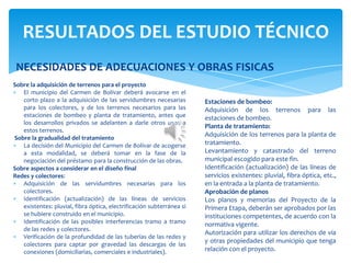 Sobre la adquisición de terrenos para el proyecto
El municipio del Carmen de Bolívar deberá avocarse en el
corto plazo a la adquisición de las servidumbres necesarias
para los colectores, y de los terrenos necesarios para las
estaciones de bombeo y planta de tratamiento, antes que
los desarrollos privados se adelanten a darle otros usos a
estos terrenos.
Sobre la gradualidad del tratamiento
La decisión del Municipio del Carmen de Bolívar de acogerse
a esta modalidad, se deberá tomar en la fase de la
negociación del préstamo para la construcción de las obras.
Sobre aspectos a considerar en el diseño final
Redes y colectores:
Adquisición de las servidumbres necesarias para los
colectores.
Identificación (actualización) de las líneas de servicios
existentes: pluvial, fibra óptica, electrificación subterránea si
se hubiere construido en el municipio.
Identificación de las posibles interferencias tramo a tramo
de las redes y colectores.
Verificación de la profundidad de las tuberías de las redes y
colectores para captar por gravedad las descargas de las
conexiones (domiciliarias, comerciales e industriales).
RESULTADOS DEL ESTUDIO TÉCNICO
Estaciones de bombeo:
Adquisición de los terrenos para las
estaciones de bombeo.
Planta de tratamiento:
Adquisición de los terrenos para la planta de
tratamiento.
Levantamiento y catastrado del terreno
municipal escogido para este fin.
Identificación (actualización) de las líneas de
servicios existentes: pluvial, fibra óptica, etc.,
en la entrada a la planta de tratamiento.
Aprobación de planos
Los planos y memorias del Proyecto de la
Primera Etapa, deberán ser aprobados por las
instituciones competentes, de acuerdo con la
normativa vigente.
Autorización para utilizar los derechos de vía
y otras propiedades del municipio que tenga
relación con el proyecto.
NECESIDADES DE ADECUACIONES Y OBRAS FISICAS
 