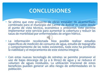 Se ultima que este proyecto de obras estatales de alcantarillado
combinado para el municipio del Carme de Bolívar es viable desde
el punto de vista técnico, económico y ambiental. Esto permite
implementar este servicio para aumentar la cobertura y reducir las
tasas de morbilidad por enfermedades de origen hídrico.
La información recolectada hizo posible realizar estudios
específicos de medición de consumo de agua, estudio de topografía
y comportamiento de las redes existentes, todo esto ha permitido
la viabilidad y el mejoramiento de este sistema integral.
Con estas nuevas tecnología de retretes se permite promover el
uso de bajas descarga de (4 a 6 litros) de agua y se reduzca el
volumen de aguas residuales. La utilización irracional de estos
beneficios pueden generar un alto riesgo de enfermedades en la
población.
CONCLUSIONES
 