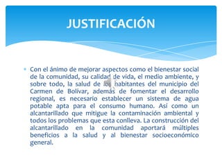 Con el ánimo de mejorar aspectos como el bienestar social
de la comunidad, su calidad de vida, el medio ambiente, y
sobre todo, la salud de los habitantes del municipio del
Carmen de Bolívar, además de fomentar el desarrollo
regional, es necesario establecer un sistema de agua
potable apta para el consumo humano. Así como un
alcantarillado que mitigue la contaminación ambiental y
todos los problemas que esta conlleva. La construcción del
alcantarillado en la comunidad aportará múltiples
beneficios a la salud y al bienestar socioeconómico
general.
JUSTIFICACIÓN
 
