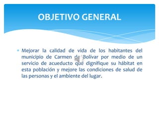 Mejorar la calidad de vida de los habitantes del
municipio de Carmen de Bolívar por medio de un
servicio de acueducto que dignifique su hábitat en
esta población y mejore las condiciones de salud de
las personas y el ambiente del lugar.
OBJETIVO GENERAL
 