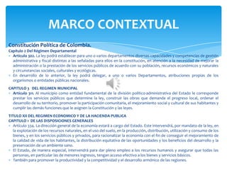 Constitución Política de Colombia.
Capítulo 2 Del Régimen Departamental
Artículo 302. La ley podrá establecer para uno o varios departamentos diversas capacidades y competencias de gestión
administrativa y fiscal distintas a las señaladas para ellos en la constitución, en atención a la necesidad de mejorar la
administración o la prestación de los servicios públicos de acuerdo con su población, recursos económicos y naturales
y circunstancias sociales, culturales y ecológicas.
En desarrollo de lo anterior, la ley podrá delegar, a uno o varios Departamentos, atribuciones propias de los
organismos o entidades públicas nacionales.
CAPITULO 3 DEL REGIMEN MUNICIPAL
Artículo 311. Al municipio como entidad fundamental de la división político-administrativa del Estado le corresponde
prestar los servicios públicos que determine la ley, construir las obras que demande el progreso local, ordenar el
desarrollo de su territorio, promover la participación comunitaria, el mejoramiento social y cultural de sus habitantes y
cumplir las demás funciones que le asignen la Constitución y las leyes.
TITULO XII DEL REGIMEN ECONOMICO Y DE LA HACIENDA PUBLICA
CAPITULO 1 DE LAS DISPOSICIONES GENERALES
Artículo 334. La dirección general de la economía estará a cargo del Estado. Este intervendrá, por mandato de la ley, en
la explotación de los recursos naturales, en el uso del suelo, en la producción, distribución, utilización y consumo de los
bienes, y en los servicios públicos y privados, para racionalizar la economía con el fin de conseguir el mejoramiento de
la calidad de vida de los habitantes, la distribución equitativa de las oportunidades y los beneficios del desarrollo y la
preservación de un ambiente sano.
El Estado, de manera especial, intervendrá para dar pleno empleo a los recursos humanos y asegurar que todas las
personas, en particular las de menores ingresos, tengan acceso efectivo a los bienes y servicios básicos.
También para promover la productividad y la competitividad y el desarrollo armónico de las regiones.
MARCO CONTEXTUAL
 