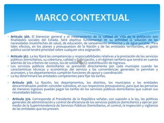 Artículo 366. El bienestar general y el mejoramiento de la calidad de vida de la población son
finalidades sociales del Estado. Será objetivo fundamental de su actividad la solución de las
necesidades insatisfechas de salud, de educación, de saneamiento ambiental y de agua potable. Para
tales efectos, en los planes y presupuestos de la Nación y de las entidades territoriales, el gasto
público social tendrá prioridad sobre cualquier otra asignación.
Artículo 367. La ley fijará las competencias y responsabilidades relativas a la prestación de los servicios
públicos domiciliarios, su cobertura, calidad y financiación, y el régimen tarifario que tendrá en cuenta
además de los criterios de costos, los de solidaridad y redistribución de ingresos.
Los servicios públicos domiciliarios se prestarán directamente por cada municipio cuando las
características técnicas y económicas del servicio y las conveniencias generales lo permitan y
aconsejen, y los departamentos cumplirán funciones de apoyo y coordinación.
La ley determinará las entidades competentes para fijar las tarifas.
Artículo 368. La Nación, los departamentos, los distritos, los municipios y las entidades
descentralizadas podrán conceder subsidios, en sus respectivos presupuestos, para que las personas
de menores ingresos puedan pagar las tarifas de los servicios públicos domiciliarios que cubran sus
necesidades básicas.
Artículo 370. Corresponde al Presidente de la República señalar, con sujeción a la ley, las políticas
generales de administración y control de eficiencia de los servicios públicos domiciliarios y ejercer por
medio de la Superintendencia de Servicios Públicos Domiciliarios, el control, la inspección y vigilancia
de las entidades que los presten.
MARCO CONTEXTUAL
 