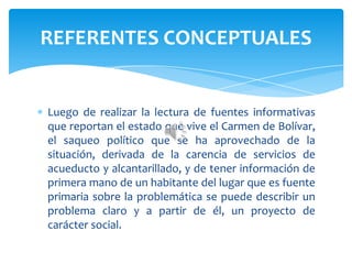Luego de realizar la lectura de fuentes informativas
que reportan el estado que vive el Carmen de Bolívar,
el saqueo político que se ha aprovechado de la
situación, derivada de la carencia de servicios de
acueducto y alcantarillado, y de tener información de
primera mano de un habitante del lugar que es fuente
primaria sobre la problemática se puede describir un
problema claro y a partir de él, un proyecto de
carácter social.
REFERENTES CONCEPTUALES
 