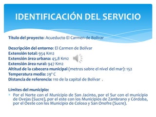 Título del proyecto: Acueducto El Carmen de Bolívar
Descripción del entorno: El Carmen de Bolívar
Extensión total: 954 Km2
Extensión área urbana: 45,8 Km2
Extensión área rural: 947 Km2
Altitud de la cabecera municipal (metros sobre el nivel del mar): 152
Temperatura media: 29º C
Distancia de referencia: 110 de la capital de Bolívar .
Límites del municipio:
Por el Norte con el Municipio de San Jacinto, por el Sur con el municipio
de Ovejas (Sucre), por el este con los Municipios de Zambrano y Córdoba,
por el Oeste con los Municipio de Coloso y San Onofre (Sucre).
IDENTIFICACIÓN DEL SERVICIO
 