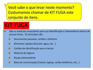 Você sabe o que levar neste momento?
 Costumamos chamar de KIT FUGA este
 conjunto de itens.
KIT FUGA
 São os materiais necessários para sua identificação e sobrevivência básica de
 poucas horas. Os principais são:
     Documentos pessoais, cartões e dinheiro
     Alimentos rápidos (biscoito, água, etc...)
     Cartões de identificação para crianças
     Material de higiene
     Roupa sobressalente
     Meio de comunicação (Celular, laptop, cartão telefônico, etc...)
 