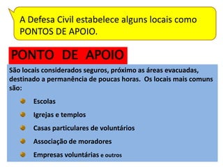 A Defesa Civil estabelece alguns locais como
   PONTOS DE APOIO.

PONTO DE APOIO
São locais considerados seguros, próximo as áreas evacuadas,
destinado a permanência de poucas horas. Os locais mais comuns
são:
       Escolas
       Igrejas e templos
       Casas particulares de voluntários
       Associação de moradores
       Empresas voluntárias e outros
 