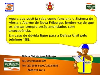 Agora que você já sabe como funciona o Sistema de
Alerta e Alarme de Nova Friburgo, lembre-se de que
os alertas sempre serão anunciados com
antecedência.
Em caso de dúvida ligue para a Defesa Civil pelo
telefone 199.



       Defesa Civil de Nova Friburgo
       Tel. Emergência: 199
       Tel: (22) 2525 9100 / 2522 8182
           0800 022 10 11
 