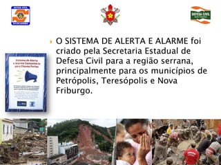    O SISTEMA DE ALERTA E ALARME foi
    criado pela Secretaria Estadual de
    Defesa Civil para a região serrana,
    principalmente para os municípios de
    Petrópolis, Teresópolis e Nova
    Friburgo.
 