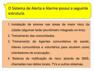 O Sistema de Alerta e Alarme possui a seguinte
estrutura.

1. Instalação de sirenes nas áreas de maior risco da
  cidade (algumas terão pluviômetro integrado on-line);
2. Treinamento das comunidades.
3. Treinamento de Agentes comunitários de saúde,
  líderes comunitários e voluntários para atuarem como
  orientadores de evacuação;
4. Sistema de notificação de risco através de SMS,
  chamadas nas rádios locais, TVs e outros sistemas.
 