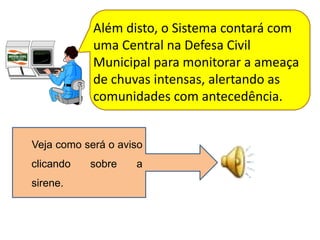 Além disto, o Sistema contará com
            uma Central na Defesa Civil
            Municipal para monitorar a ameaça
            de chuvas intensas, alertando as
            comunidades com antecedência.


Veja como será o aviso
clicando   sobre    a
sirene.
 