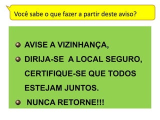 Você sabe o que fazer a partir deste aviso?



   AVISE A VIZINHANÇA,
   DIRIJA-SE A LOCAL SEGURO,
   CERTIFIQUE-SE QUE TODOS
   ESTEJAM JUNTOS.
    NUNCA RETORNE!!!
 