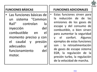 FUNCIONES BÁSICAS              FUNCIONES ADICIONALES
• Las funciones básicas de • Estas funciones sirven para
  un sistema "Common         la reducción de de las
                             emisiones de los gases de
  Rail"    controlan     la
                             escape y del consumo de
  inyección            del   combustible, o bien sirven
  combustible     en     el  para aumentar la seguridad
  momento preciso y con      y el confort. Algunos
  el caudal y presión        ejemplos de estas funciones
  adecuados              al  son : la retroalimentación
                             de gases de escape sistema
  funcionamiento       del
                             EGR, la regulación de la
  motor.                     presión turbo, la regulación
                                de la velocidad de marcha.

                                              inicio
 