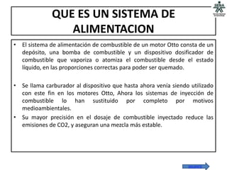 QUE ES UN SISTEMA DE
                 ALIMENTACION
• El sistema de alimentación de combustible de un motor Otto consta de un
  depósito, una bomba de combustible y un dispositivo dosificador de
  combustible que vaporiza o atomiza el combustible desde el estado
  líquido, en las proporciones correctas para poder ser quemado.

• Se llama carburador al dispositivo que hasta ahora venía siendo utilizado
  con este fin en los motores Otto, Ahora los sistemas de inyección de
  combustible lo han sustituido por completo por motivos
  medioambientales.
• Su mayor precisión en el dosaje de combustible inyectado reduce las
  emisiones de CO2, y aseguran una mezcla más estable.




                                                                 SIGUIENTE
 