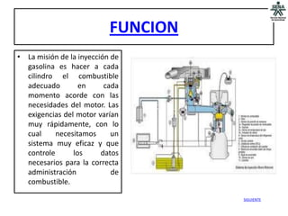 FUNCION
• La misión de la inyección de
  gasolina es hacer a cada
  cilindro el combustible
  adecuado        en      cada
  momento acorde con las
  necesidades del motor. Las
  exigencias del motor varían
  muy rápidamente, con lo
  cual     necesitamos      un
  sistema muy eficaz y que
  controle      los      datos
  necesarios para la correcta
  administración            de
  combustible.

                                     SIGUIENTE
 