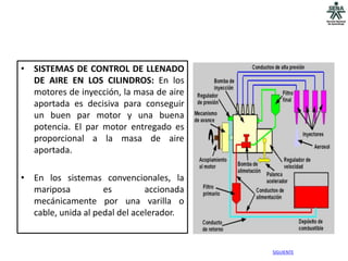• SISTEMAS DE CONTROL DE LLENADO
  DE AIRE EN LOS CILINDROS: En los
  motores de inyección, la masa de aire
  aportada es decisiva para conseguir
  un buen par motor y una buena
  potencia. El par motor entregado es
  proporcional a la masa de aire
  aportada.

• En los sistemas convencionales, la
  mariposa          es         accionada
  mecánicamente por una varilla o
  cable, unida al pedal del acelerador.


                                           SIGUIENTE
 
