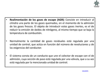 • Realimentación de los gases de escape (AGR): Consiste en introducir al
  cilindro una parte de los gases quemados, en el momento de la admisión
  de los gases frescos. El objeto de introducir estos gases inertes, es el de
  reducir la emisión de óxidos de nitrógeno, al mismo tiempo que se baja la
  temperatura de combustión.

• Normalmente la cantidad de gases residuales está regulada por una
  unidad de control, que actúa en función del número de revoluciones y de
  las exigencias del conductor.

• El sistema consta de un conducto que une el colector de escape con el de
  admisión, cuya sección de paso está regulada por una válvula, que a su vez
  está regulada por la mencionada unidad de control.

                                                                  SIGUIENTE
 