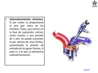 • Sobrealimentación dinámica:
  El par motor es proporcional
  al aire que entra en los
  cilindros. Éstos, que entran en
  la fase de aspiración, entran,
  como mucho, a una presión
  de 1 atm. Se puede aumentar
  el par, dentro de unos límites,
  aumentando la presión de
  entrada de los gases frescos. A
  esto es a lo que se denomina
  sobrealimentación.




                                    SIGUIENTE
 