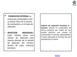 •    FORMACION EXTERNA: La
    mezcla de combustible y aire
    se realiza fuera de la cámara
    de combustión, en el tubo de
                                    Sistema de inyección mecánica K -
    admisión.
                                    Jetronic: Inyecta el combustible de
                                    forma continua, por medio de una
• INYECCION       INDIVIDUAL:       bomba eléctrica que manda el
  Cada cilindro tiene una           combustible al sistema, obteniéndose
  válvula de inyección que          la dosis adecuada en función del aire
                                    aspirado por el motor.
  inyecta delante de la válvula
  de admisión del cilindro.
  Dentro de estos sistemas
  tenemos:


                                                     INICIO
 
