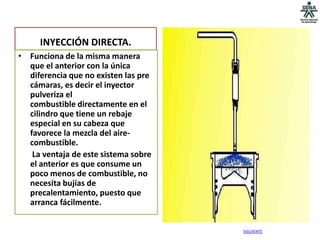 INYECCIÓN DIRECTA.
• Funciona de la misma manera
  que el anterior con la única
  diferencia que no existen las pre
  cámaras, es decir el inyector
  pulveriza el
  combustible directamente en el
  cilindro que tiene un rebaje
  especial en su cabeza que
  favorece la mezcla del aire-
  combustible.
   La ventaja de este sistema sobre
  el anterior es que consume un
  poco menos de combustible, no
  necesita bujías de
  precalentamiento, puesto que
  arranca fácilmente.


                                      SIGUIENTE
 