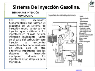 Sistema De Inyección Gasolina.
  SISTEMAS DE INYECCIÓN
       MONOPUNTO
 Los      tres      elementos
fundamentales que forman el
esquema de un sistema de
inyección mono punto son el
inyector que sustituye a los
inyectores en el caso de una
inyección multipunto. Como
en el caso del carburador este
inyector     se     encuentra
colocado antes de la mariposa
de gases, esta es otra
diferencia importante con los
sistemas      de     inyección
multipunto       donde      los
inyectores están después de la
mariposa.

                                  SIGUIENTE
 