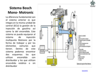 Sistema Bosch
  Mono- Motronic
La diferencia fundamental con
el sistema anterior es que
integra en la misma unidad de
control (ECU) la gestión de la
inyección de gasolina así
como la del encendido. Este
sistema se puede equiparar al
sistema       de     inyección
multipunto Motronic por la
forma de trabajar y por los
elementos comunes que
tienen. Dentro de este
sistema podemos encontrar
dos esquemas: los que
utilizan     encendido      con
distribuidor y los que utilizan
encendido estático o sin
distribuidor
                                  SIGUIENTE
 