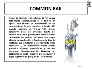 COMMON RAIL
•   Hablar de common - raíl es hablar de Fiat ya que
    esta marca automovilística es la primera en
    aplicar este sistema de alimentación en los
    motores diesel de inyección directa. Desde 1986
    cuando apareció el Croma TDI, primer
    automóvil diesel de inyección directa del
    mundo. Se daba el primer paso hacia este tipo
    de motores de gasóleo que tenían una mayor
    eficacia de combustión . Gracias a este tipo de
    motores, que adoptaron posteriormente otros
    fabricantes , los automóviles diesel podían
    garantizar mayores prestaciones y menores
    consumos simultáneamente. Quedaba un
    problema: el ruido excesivo del propulsor a
    bajos regímenes de giro y en los "transitorios".


                                                       inicio
 