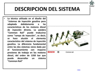 DESCRIPCION DEL SISTEMA
•   La técnica utilizada en el diseño del
    "sistemas de inyección gasolina pero
    adaptada      debidamente       a    las
    características de los motores diesel
    de inyección directa. La palabra
    "Common Raíl" puede traducirse
    como "rampa de inyección", es decir,
    se hace alusión al elemento
    característico del sistema de inyección
    gasolina. La diferencia fundamental
    entre los dos sistemas viene dada por
    el funcionamiento con mayores
    presiones de trabajo en los motores
    diesel, del orden de 1350 bar que
    puede      desarrollar   un     sistema
    "Common Rail"


                                               inicio
 