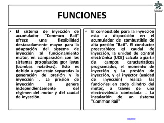 FUNCIONES
• El sistema de inyección de           • El combustible para la inyección
  acumulador "Common Raíl"               esta a disposición en el
  ofrece      una      flexibilidad      acumulador de combustible de
  destacadamente mayor para la           alta presión "Raíl". El conductor
  adaptación del sistema de              preestablece el caudal de
  inyección al funcionamiento            inyección, la unidad de control
  motor, en comparación con los          electrónica (UCE) calcula a partir
  sistemas propulsados por levas         de      campos     característicos
  (bombas rotativas). Esto es            programados, el momento de
  debido a que están separadas la        inyección y la presión de
  generación de presión y la             inyección, y el inyector (unidad
  inyección . La presión de              de     inyección)    realiza    las
  inyección       se        genera       funciones en cada cilindro del
  independientemente             del     motor, a través de una
  régimen del motor y del caudal         electroválvula controlada . La
  de inyección.                          instalación de un sistema
                                         "Common Raíl"


                                                             siguiente
 