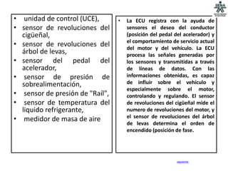 • unidad de control (UCE),       •   La ECU registra con la ayuda de
• sensor de revoluciones del         sensores el deseo del conductor
  cigüeñal,                          (posición del pedal del acelerador) y
                                     el comportamiento de servicio actual
• sensor de revoluciones del         del motor y del vehículo. La ECU
  árbol de levas,                    procesa las señales generadas por
• sensor del pedal del               los sensores y transmitidas a través
  acelerador,                        de líneas de datos. Con las
• sensor de presión de               informaciones obtenidas, es capaz
  sobrealimentación,                 de influir sobre el vehículo y
                                     especialmente sobre el motor,
• sensor de presión de "Raíl",       controlando y regulando. El sensor
• sensor de temperatura del          de revoluciones del cigüeñal mide el
  liquido refrigerante,              numero de revoluciones del motor, y
                                     el sensor de revoluciones del árbol
• medidor de masa de aire
                                     de levas determina el orden de
                                     encendido (posición de fase.




                                                          siguiente
 