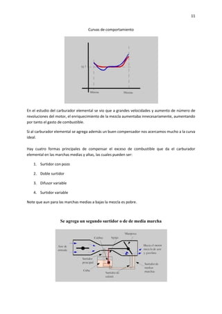 11
Curvas de comportamiento

En el estudio del carburador elemental se vio que a grandes velocidades y aumento de número de
revoluciones del motor, el enriquecimiento de la mezcla aumentaba innecesariamente, aumentando
por tanto el gasto de combustible.
Si al carburador elemental se agrega además un buen compensador nos acercamos mucho a la curva
ideal.
Hay cuatro formas principales de compensar el exceso de combustible que da el carburador
elemental en las marchas medias y altas, las cuales pueden ser:
1. Surtidor con pozo
2. Doble surtidor
3. Difusor variable
4. Surtidor variable
Note que aun para las marchas medias a bajas la mezcla es pobre.

Se agrega un segundo surtidor o de de media marcha

 
