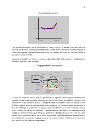 12
Curvas de comportamiento

Para resolver el problema de la mezcla pobre a medias marchas se agrega un surtidor adicional
próximo al surtidor de ralentí que se conoce como surtidor de media marcha, ahora tenemos ya un
carburador capaz de satisfacer eficientemente las necesidades del motor del automóvil. Observe
que las curvas casi coinciden.
A nuestro carburador, que funciona ya como un buen elaborador de la mezcla aire-combustible, le
faltan tres cosas para estar completo.
1.- Se agrega la bomba de aceleración

El motor del automóvil es una máquina que funciona a regímenes de trabajo muy distintos y en
todos los casos el carburador debe responder con prontitud sin alterar demasiado la composición de
la mezcla. Un caso particular es cuando se pisa con fuerza el acelerador. Cuando se hace esto se abre
de forma rápida la mariposa de aceleración, el aire, que es un gas, reacciona rápido aumentando su
flujo, sin embargo, la gasolina que es líquida y por tanto tienen una mayor viscosidad e inercia
demora mucho más tiempo en reaccionar, El resultado es una mezcla pobre durante el período de
tiempo que transcurre hasta que el flujo de gasolina se establece al nuevo valor más alto. Estos
efectos traen como consecuencia que el motor no reaccione como se le ha pedido, por el contrario,
se comporta con una potencia muy baja durante ese período e incluso se detiene si el movimiento
de la mariposa es brusco y funciona en ralentí.

 