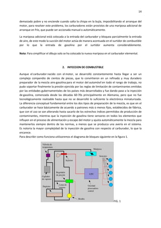 14
demasiado pobre y no enciende cuando salta la chispa en la bujía, imposibilitando el arranque del
motor, para resolver este problema, los carburadores están provistos de una mariposa adicional de
arranque en frío, que puede ser accionada manual o automáticamente.
La mariposa adicional está colocada a la entrada del carburador y bloquea parcialmente la entrada
de aire, de este modo la succión del motor actúa de manera acentuada en el surtidor de combustible
por lo que la entrada de gasolina por el surtidor aumenta considerablemente.
Nota: Para simplificar el dibujo solo se ha colocado la nueva mariposa en el carburador elemental.

2. INYECCION DE COMBUSTIBLE
Aunque el carburador nacido con el motor, se desarrolló constantemente hasta llegar a ser un
complejo compendio de cientos de piezas, que lo convirtieron en un refinado y muy duradero
preparador de la mezcla aire-gasolina para el motor del automóvil en todo el rango de trabajo, no
pudo soportar finalmente la presión ejercida por las reglas de limitación de contaminantes emitidas
por las entidades gubernamentales de los países más desarrollados y fue dando paso a la inyección
de gasolina, comenzada desde las décadas 60-70s principalmente en Alemania, pero que no fue
tecnológicamente realizable hasta que no se desarrolló lo suficiente la electrónica miniaturizada.
La diferencia conceptual fundamental entre los dos tipos de preparación de la mezcla, es que en el
carburador se hace básicamente de acuerdo a patrones más o menos fijos, establecidos de fábrica,
que con el uso se van alterando hasta sacarlo de los estrechos índices permitidos de producción de
contaminantes, mientras que la inyección de gasolina tiene sensores en todos los elementos que
influyen en el proceso de alimentación y escape del motor y ajusta automáticamente la mezcla para
mantenerlos siempre dentro de las normas, a menos que se produzca una avería en el sistema.
Es notoria la mayor complejidad de la inyección de gasolina con respecto al carburador, lo que la
encarece.
Para describir como funciona utilizaremos el diagrama de bloques siguiente en la figura 1.

FIG. 1

 
