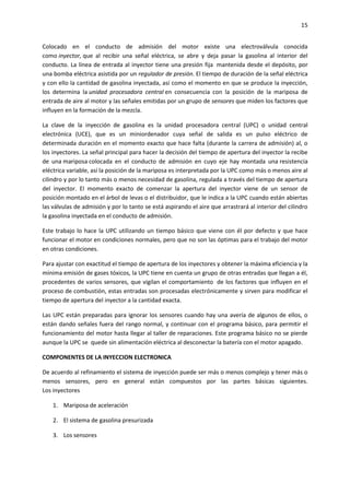 15
Colocado en el conducto de admisión del motor existe una electroválvula conocida
como inyector, que al recibir una señal eléctrica, se abre y deja pasar la gasolina al interior del
conducto. La línea de entrada al inyector tiene una presión fija mantenida desde el depósito, por
una bomba eléctrica asistida por un regulador de presión. El tiempo de duración de la señal eléctrica
y con ello la cantidad de gasolina inyectada, así como el momento en que se produce la inyección,
los determina la unidad procesadora central en consecuencia con la posición de la mariposa de
entrada de aire al motor y las señales emitidas por un grupo de sensores que miden los factores que
influyen en la formación de la mezcla.
La clave de la inyección de gasolina es la unidad procesadora central (UPC) o unidad central
electrónica (UCE), que es un miniordenador cuya señal de salida es un pulso eléctrico de
determinada duración en el momento exacto que hace falta (durante la carrera de admisión) al, o
los inyectores. La señal principal para hacer la decisión del tiempo de apertura del inyector la recibe
de una mariposa colocada en el conducto de admisión en cuyo eje hay montada una resistencia
eléctrica variable, así la posición de la mariposa es interpretada por la UPC como más o menos aire al
cilindro y por lo tanto más o menos necesidad de gasolina, regulada a través del tiempo de apertura
del inyector. El momento exacto de comenzar la apertura del inyector viene de un sensor de
posición montado en el árbol de levas o el distribuidor, que le indica a la UPC cuando están abiertas
las válvulas de admisión y por lo tanto se está aspirando el aire que arrastrará al interior del cilindro
la gasolina inyectada en el conducto de admisión.
Este trabajo lo hace la UPC utilizando un tiempo básico que viene con él por defecto y que hace
funcionar el motor en condiciones normales, pero que no son las óptimas para el trabajo del motor
en otras condiciones.
Para ajustar con exactitud el tiempo de apertura de los inyectores y obtener la máxima eficiencia y la
mínima emisión de gases tóxicos, la UPC tiene en cuenta un grupo de otras entradas que llegan a él,
procedentes de varios sensores, que vigilan el comportamiento de los factores que influyen en el
proceso de combustión, estas entradas son procesadas electrónicamente y sirven para modificar el
tiempo de apertura del inyector a la cantidad exacta.
Las UPC están preparadas para ignorar los sensores cuando hay una avería de algunos de ellos, o
están dando señales fuera del rango normal, y continuar con el programa básico, para permitir el
funcionamiento del motor hasta llegar al taller de reparaciones. Este programa básico no se pierde
aunque la UPC se quede sin alimentación eléctrica al desconectar la batería con el motor apagado.
COMPONENTES DE LA INYECCION ELECTRONICA
De acuerdo al refinamiento el sistema de inyección puede ser más o menos complejo y tener más o
menos sensores, pero en general están compuestos por las partes básicas siguientes.
Los inyectores
1. Mariposa de aceleración
2. El sistema de gasolina presurizada
3. Los sensores

 