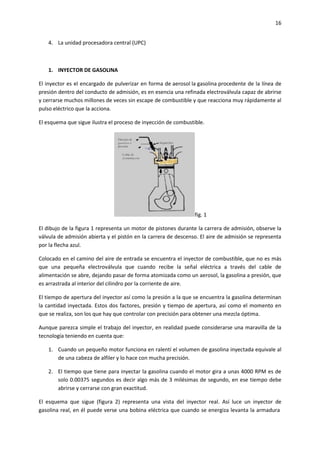 16
4. La unidad procesadora central (UPC)

1. INYECTOR DE GASOLINA
El inyector es el encargado de pulverizar en forma de aerosol la gasolina procedente de la línea de
presión dentro del conducto de admisión, es en esencia una refinada electroválvula capaz de abrirse
y cerrarse muchos millones de veces sin escape de combustible y que reacciona muy rápidamente al
pulso eléctrico que la acciona.
El esquema que sigue ilustra el proceso de inyección de combustible.

fig. 1
El dibujo de la figura 1 representa un motor de pistones durante la carrera de admisión, observe la
válvula de admisión abierta y el pistón en la carrera de descenso. El aire de admisión se representa
por la flecha azul.
Colocado en el camino del aire de entrada se encuentra el inyector de combustible, que no es más
que una pequeña electroválvula que cuando recibe la señal eléctrica a través del cable de
alimentación se abre, dejando pasar de forma atomizada como un aerosol, la gasolina a presión, que
es arrastrada al interior del cilindro por la corriente de aire.
El tiempo de apertura del inyector así como la presión a la que se encuentra la gasolina determinan
la cantidad inyectada. Estos dos factores, presión y tiempo de apertura, así como el momento en
que se realiza, son los que hay que controlar con precisión para obtener una mezcla óptima.
Aunque parezca simple el trabajo del inyector, en realidad puede considerarse una maravilla de la
tecnología teniendo en cuenta que:
1. Cuando un pequeño motor funciona en ralentí el volumen de gasolina inyectada equivale al
de una cabeza de alfiler y lo hace con mucha precisión.
2. El tiempo que tiene para inyectar la gasolina cuando el motor gira a unas 4000 RPM es de
solo 0.00375 segundos es decir algo más de 3 milésimas de segundo, en ese tiempo debe
abrirse y cerrarse con gran exactitud.
El esquema que sigue (figura 2) representa una vista del inyector real. Así luce un inyector de
gasolina real, en él puede verse una bobina eléctrica que cuando se energiza levanta la armadura

 