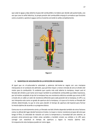 17
que sube la aguja y deja abierto el paso del combustible a la tobera por donde sale pulverizado, una
vez que cesa la señal eléctrica, la propia presión del combustible empuja la armadura que funciona
como un pistón y aprieta la aguja contra el asiento cerrando la salida completamente.

Figura 2

2. MARIPOSA DE ACELERACIÓN EN LA INYECCIÓN DE GASOLINA
Al igual que en el carburador la velocidad y potencia del motor se regula con una mariposa
interpuesta en el conducto de admisión, que permite mayor o menor entrada de aire al cilindro del
motor para la combustión. Es evidente que cuanto más esté abierta la mariposa, mayor será el
llenado del cilindro y por tanto será mayor también la cantidad de combustible que debe inyectarse,
por tal motivo acoplado al eje de la mariposa hay una resistencia eléctrica variable que envía al UPC
a través de un cable un valor de resistencia diferente para cada posición de la mariposa, la UPC a su
vez interpreta esto como un grado de apertura de la mariposa, o lo que es lo mismo un llenado del
cilindro determinado, lo que le sirve para decidir el tiempo de apertura del inyector para formar
la mezcla óptima de acuerdo a su programa básico.
Como eso no es estrictamente cierto y el llenado real del cilindro depende también de otros factores
como; la altitud del lugar donde funcione el motor, la mayor o menor resistencia al paso del aire que
tenga el filtro, la velocidad de rotación así como la temperatura y humedad del aire exterior, se
proveen otros sensores que miden estas variables y también envían sus señales a la UPC para
corregir con exactitud el tiempo de apertura y lograr la mezcla óptima real.
Un esquema de esta mariposa puede ser como sigue.

 