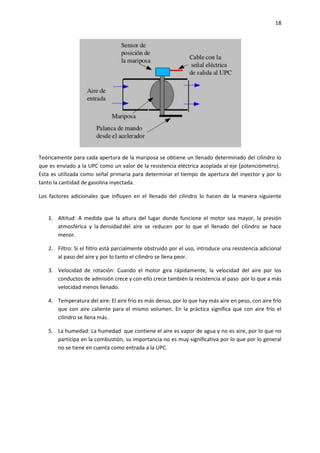 18

Teóricamente para cada apertura de la mariposa se obtiene un llenado determinado del cilindro lo
que es enviado a la UPC como un valor de la resistencia eléctrica acoplada al eje (potenciómetro).
Esta es utilizada como señal primaria para determinar el tiempo de apertura del inyector y por lo
tanto la cantidad de gasolina inyectada.
Los factores adicionales que influyen en el llenado del cilindro lo hacen de la manera siguiente

1. Altitud: A medida que la altura del lugar donde funcione el motor sea mayor, la presión
atmosférica y la densidad del aire se reducen por lo que el llenado del cilindro se hace
menor.
2. Filtro: Si el filtro está parcialmente obstruido por el uso, introduce una resistencia adicional
al paso del aire y por lo tanto el cilindro se llena peor.
3. Velocidad de rotación: Cuando el motor gira rápidamente, la velocidad del aire por los
conductos de admisión crece y con ello crece también la resistencia al paso por lo que a más
velocidad menos llenado.
4. Temperatura del aire: El aire frío es más denso, por lo que hay más aire en peso, con aire frío
que con aire caliente para el mismo volumen. En la práctica significa que con aire frío el
cilindro se llena más.
5. La humedad: La humedad que contiene el aire es vapor de agua y no es aire, por lo que no
participa en la combustión, su importancia no es muy significativa por lo que por lo general
no se tiene en cuenta como entrada a la UPC.

 