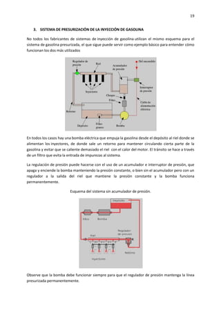 19
3. SISTEMA DE PRESURIZACIÓN DE LA INYECCIÓN DE GASOLINA
No todos los fabricantes de sistemas de inyección de gasolina utilizan el mismo esquema para el
sistema de gasolina presurizada, el que sigue puede servir como ejemplo básico para entender cómo
funcionan los dos más utilizados

En todos los casos hay una bomba eléctrica que empuja la gasolina desde el depósito al riel donde se
alimentan los inyectores, de donde sale un retorno para mantener circulando cierta parte de la
gasolina y evitar que se caliente demasiado el riel con el calor del motor. El tránsito se hace a través
de un filtro que evita la entrada de impurezas al sistema.
La regulación de presión puede hacerse con el uso de un acumulador e interruptor de presión, que
apaga y enciende la bomba manteniendo la presión constante, o bien sin el acumulador pero con un
regulador a la salida del riel que mantiene la presión constante y la bomba funciona
permanentemente.
Esquema del sistema sin acumulador de presión.

Observe que la bomba debe funcionar siempre para que el regulador de presión mantenga la línea
presurizada permanentemente.

 
