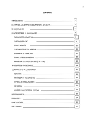 2
CONTENIDO

INTRODUCCION

3

SISTEMA DE ALIMENTACION DEL MOTOR A GASOLINA__________________________

4

EL CARBURADOR
COMPONENTES D EL CARBURADOR
CARBURADOR ELEMENTAL

5
8
9

SURTIDOR RALENTI

9

COMPENSADOR

10

SURTIDOR DE MEDIA MARCHA

11

BOMBA DE ACELERACION

12

COMPESADOR DE PRESION

13

MARIPOSA ARRANQUE EN FRIO (CHOQUE)

13

INYECCION DE COMBUSTIBLE

14

COMPONENTES DE LA INYECCION

29
15

INYECTOR

16

MARIPOSA DE ACELERACION

17

SISTEMA D EPRESURIZACON

19

SENSORES

20

UNIDAD PROCESASDORA CENTRAL

22

MANTENIMIENTO

23

PREGUNTAS

24

CONCLUSIONES

25
6
26
6

BIBLIOGRAFIA

 