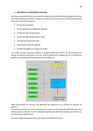 20
4. SENSORES DE LA INYECCIÓN DE GASOLINA
Hay diversos diseños de sistemas de inyección de gasolina que utilizan diferentes juegos de sensores
para medir factores que influyen el proceso de inyección y enviar su señal a la UPC, podemos poner
como más comunes los siguientes:
1. Posición de la mariposa
2. Presión absoluta en el múltiple de admisión
3. Temperatura del aire de entrada
4. Temperatura del refrigerante del motor
5. Velocidad de rotación del motor
6. Sensor de la posición del cigüeñal
7. Cantidad de oxígeno en los gases de escape
Las señales de estos sensores modifican el programa básico de la UPC a fin de perfeccionar el
tiempo de apertura del inyector y con ello ajustar exactamente la preparación de la mezcla airegasolina. Esquemáticamente podía representase así (figura 1).

Están representados los sensores más generales que aparecen en los sistemas de inyección de
gasolina.
Los sensores primarios son; el de la posición de la mariposa y el de la posición del distribuidor, estos
son los que van a indicarle a la UPC el tiempo de apertura por defecto del inyector y el momento en
que esta apertura debe hacerse.
Los otros corrigen el programa básico para ajustar con exactitud la mezcla.

 