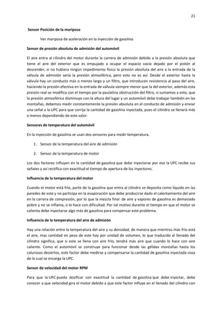 21
Sensor Posición de la mariposa
Ver mariposa de aceleración en la inyección de gasolina.
Sensor de presión absoluta de admisión del automóvil
El aire entra al cilindro del motor durante la carrera de admisión debido a la presión absoluta que
tiene el aire del exterior que es empujado a ocupar el espacio vacío dejado por el pistón al
descender, si no hubiera ningún impedimento físico la presión absoluta del aire a la entrada de la
válvula de admisión sería la presión atmosférica, pero esto no es así. Desde el exterior hasta la
válvula hay un conducto más o menos largo y un filtro, que introducen resistencia al paso del aire,
haciendo la presión efectiva en la entrada de válvula siempre menor que la del exterior, además esta
presión real se modifica con el tiempo por la paulatina obstrucción del filtro, si sumamos a esto, que
la presión atmosférica disminuye con la altura del lugar y un automóvil debe trabajar también en las
montañas, debemos medir constantemente la presión absoluta en el conducto de admisión y enviar
una señal a la UPC para que corrija la cantidad de gasolina inyectada, pues el cilindro se llenará más
o menos dependiendo de este valor.
Sensores de temperatura del automóvil
En la inyección de gasolina se usan dos sensores para medir temperatura.
1. Sensor de la temperatura del aire de admisión
2. Sensor de la temperatura de motor
Los dos factores influyen en la cantidad de gasolina que debe inyectarse por eso la UPC recibe sus
señales y así rectifica con exactitud el tiempo de apertura de los inyectores.
Influencia de la temperatura del motor
Cuando el motor está frío, parte de la gasolina que entra al cilindro se deposita como líquido en las
paredes de este y no participa en la evaporación que debe producirse dado el calentamiento del aire
en la carrera de compresión, por lo que la mezcla final de aire y vapores de gasolina es demasiado
pobre y no se inflama, o lo hace con dificultad. Por tal motivo durante el tiempo en que el motor se
calienta debe inyectarse algo más de gasolina para compensar este problema.
Influencia de la temperatura del aire de admisión
Hay una relación entre la temperatura del aire y su densidad, de manera que mientras más frío está
el aire, mas cantidad en peso de este hay por unidad de volumen, lo que traducido al llenado del
cilindro significa, que si este se llena con aire frío, tendrá más aire que cuando lo hace con aire
caliente. Como el automóvil se construye para funcionar desde las gélidas montañas hasta los
calurosos desiertos, este factor debe medirse y compensarse la cantidad de gasolina inyectada cosa
de la cual se encarga la UPC.
Sensor de velocidad del motor RPM
Para que la UPC pueda dosificar con exactitud la cantidad de gasolina que debe inyectar, debe
conocer a que velocidad gira el motor debido a que este factor influye en el llenado del cilindro con

 