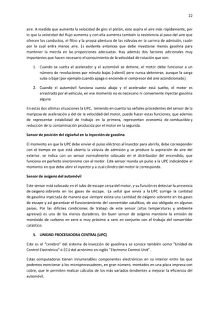 22
aire. A medida que aumenta la velocidad de giro el pistón, este aspira el aire más rápidamente, por
lo que la velocidad del flujo aumenta y con ella aumenta también la resistencia al paso del aire que
ofrecen los conductos, el filtro y la propia abertura de las válvulas en la carrera de admisión, razón
por la cual entra menos aire. Es evidente entonces que debe inyectarse menos gasolina para
mantener la mezcla en las proporciones adecuadas. Hay además dos factores adicionales muy
importantes que hacen necesario el conocimiento de la velocidad de rotación que son:
1. Cuando se suelta el acelerador y el automóvil se detiene, el motor debe funcionar a un
número de revoluciones por minuto bajas (ralentí) pero nunca detenerse, aunque la carga
suba o baje (por ejemplo cuando apaga o enciende el compresor del aire acondicionado).
2. Cuando el automóvil funciona cuesta abajo y el acelerador está suelto, el motor es
arrastrado por el vehículo, en ese momento no es necesario ni conveniente inyectar gasolina
alguna
En estas dos últimas situaciones la UPC, teniendo en cuenta las señales procedentes del sensor de la
mariposa de aceleración y del de la velocidad del motor, puede hacer estas funciones, que además
de representar estabilidad de trabajo en la primera, representan economía de combustible y
reducción de la contaminación producida por el motor en la segunda.
Sensor de posición del cigüeñal en la inyección de gasolina
El momento en que la UPC debe enviar el pulso eléctrico al inyector para abrirlo, debe corresponder
con el tiempo en que está abierta la válvula de admisión y se produce la aspiración de aire del
exterior, se indica con un sensor normalmente colocado en el distribuidor del encendido, que
funciona en perfecto sincronismo con el motor. Este sensor manda un pulso a la UPC indicándole el
momento en que debe abrir el inyector y a cual cilindro del motor le corresponde.
Sensor de oxígeno del automóvil
Este sensor está colocado en el tubo de escape cerca del motor, y su función es detectar la presencia
de oxígeno sobrante en los gases de escape. La señal que envía a la UPC corrige la cantidad
de gasolina inyectada de manera que siempre exista una cantidad de oxígeno sobrante en los gases
de escape y así garantizar el funcionamiento del convertidor catalítico, de uso obligado en algunos
países. Por las difíciles condiciones de trabajo de este sensor (altas temperaturas y ambiente
agresivo) es uno de los menos duraderos. Un buen sensor de oxígeno mantiene la emisión de
monóxido de carbono en cero o muy próximo a cero en conjunto con el trabajo del convertidor
catalítico.
5. UNIDAD PROCESADORA CENTRAL (UPC)
Este es el "cerebro" del sistema de inyección de gasolina y se conoce también como "Unidad de
Control Electrónica" o ECU del acrónimo en inglés "Electronic Control Unit".
Estas computadoras tienen innumerables componentes electrónicos en su interior entre los que
podemos mencionar a los microprocesadores, en gran número, montados en una placa impresa con
cobre, que le permiten realizar cálculos de los más variados tendientes a mejorar la eficiencia del
automóvil.

 