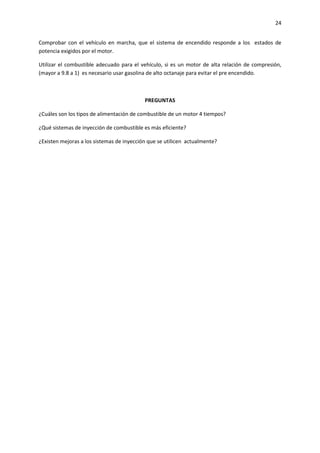 24
Comprobar con el vehículo en marcha, que el sistema de encendido responde a los estados de
potencia exigidos por el motor.
Utilizar el combustible adecuado para el vehículo, si es un motor de alta relación de compresión,
(mayor a 9.8 a 1) es necesario usar gasolina de alto octanaje para evitar el pre encendido.

PREGUNTAS
¿Cuáles son los tipos de alimentación de combustible de un motor 4 tiempos?
¿Qué sistemas de inyección de combustible es más eficiente?
¿Existen mejoras a los sistemas de inyección que se utilicen actualmente?

 